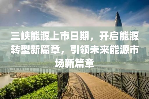 三峽能源上市日期，開啟能源轉型新篇章，引領未來能源市場新篇章