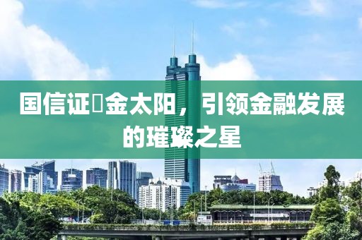 國(guó)信證劵金太陽，引領(lǐng)金融發(fā)展的璀璨之星