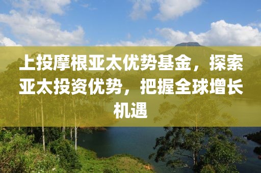 上投摩根亞太優勢基金，探索亞太投資優勢，把握全球增長機遇