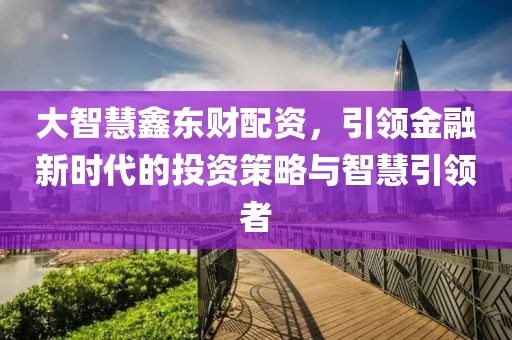 大智慧鑫東財(cái)配資，引領(lǐng)金融新時(shí)代的投資策略與智慧引領(lǐng)者