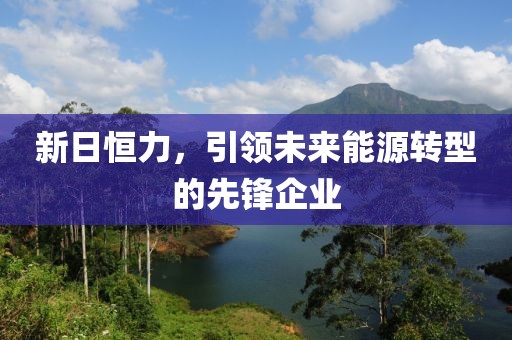 新日恒力，引領(lǐng)未來能源轉(zhuǎn)型的先鋒企業(yè)