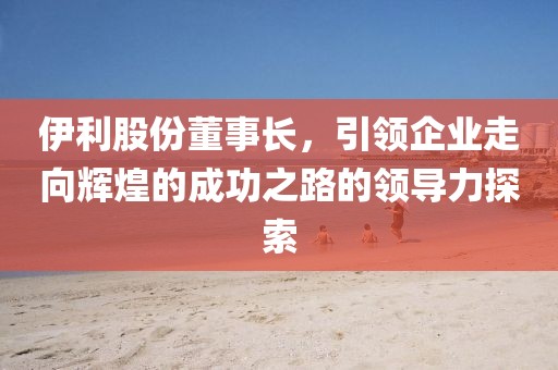 伊利股份董事長，引領(lǐng)企業(yè)走向輝煌的成功之路的領(lǐng)導(dǎo)力探索