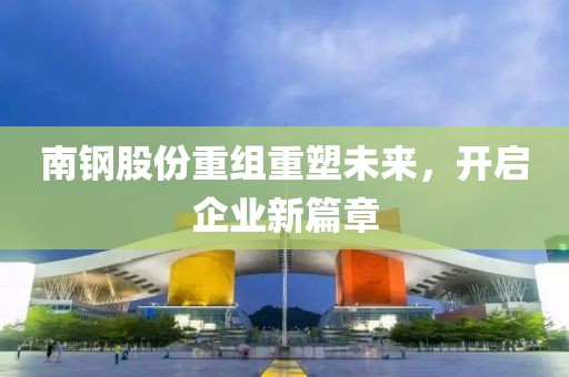 南鋼股份重組重塑未來，開啟企業(yè)新篇章