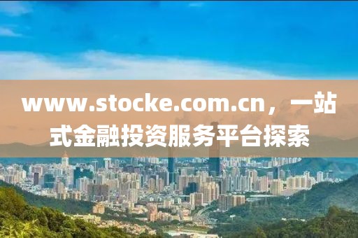 www.stocke.com.cn，一站式金融投資服務平臺探索