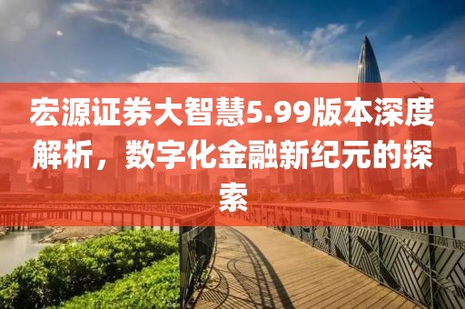 宏源證券大智慧5.99版本深度解析，數(shù)字化金融新紀(jì)元的探索