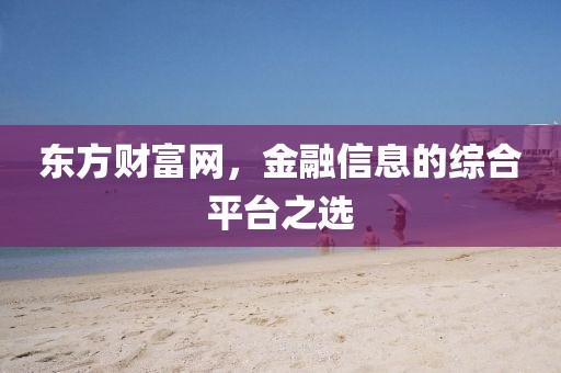 东方财富网，金融信息的综合平台之选