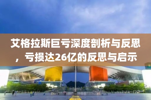 艾格拉斯巨亏深度剖析与反思，亏损达26亿的反思与启示