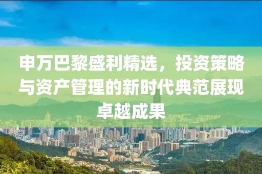 申万巴黎盛利精选，投资策略与资产管理的新时代典范展现卓越成果