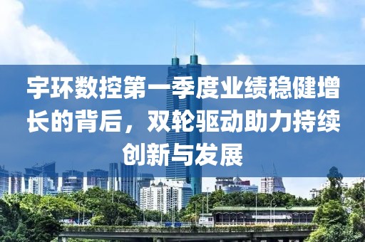 宇环数控第一季度业绩稳健增长的背后，双轮驱动助力持续创新与发展