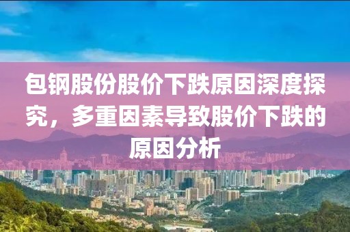 包钢股份股价下跌原因深度探究，多重因素导致股价下跌的原因分析