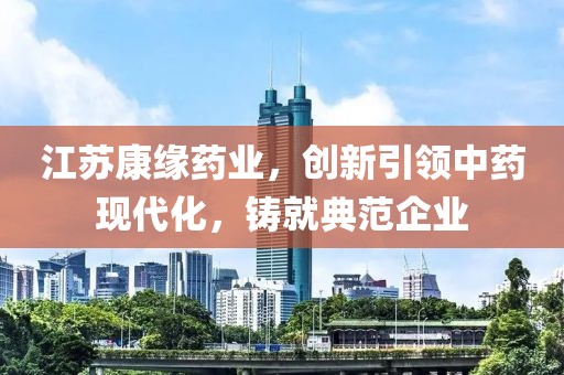 江蘇康緣藥業，創新引領中藥現代化，鑄就典范企業