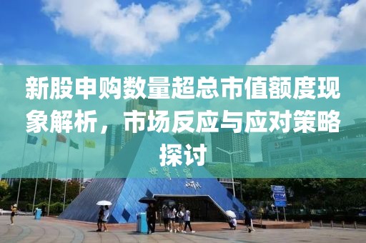 新股申购数量超总市值额度现象解析，市场反应与应对策略探讨