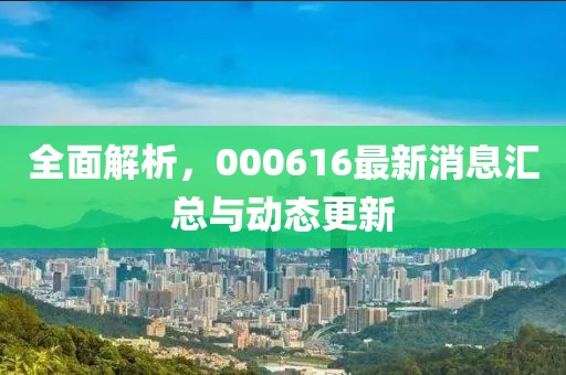 全面解析，000616最新消息匯總與動(dòng)態(tài)更新