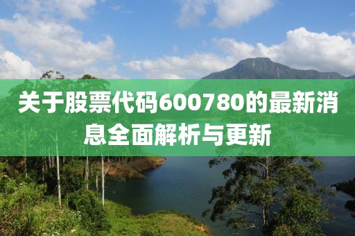 關于股票代碼600780的最新消息全面解析與更新