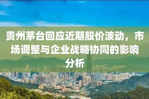 貴州茅臺回應(yīng)近期股價波動，市場調(diào)整與企業(yè)戰(zhàn)略協(xié)同的影響分析