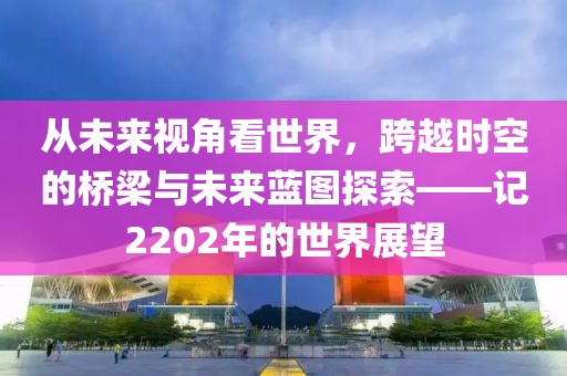 從未來視角看世界，跨越時空的橋梁與未來藍(lán)圖探索——記2202年的世界展望