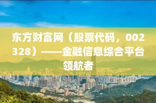 東方財富網(wǎng)（股票代碼，002328）——金融信息綜合平臺領(lǐng)航者