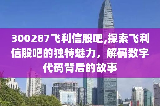 300287飞利信股吧,探索飞利信股吧的独特魅力，解码数字代码背后的故事