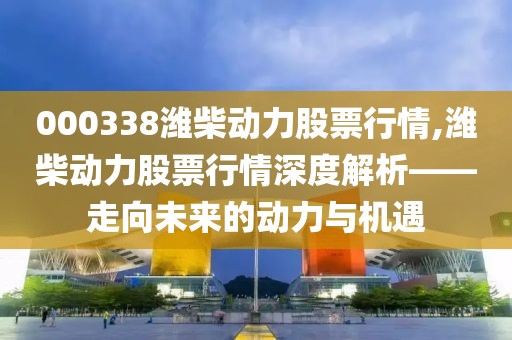 000338濰柴動力股票行情,濰柴動力股票行情深度解析——走向未來的動力與機(jī)遇