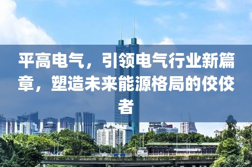 平高电气，引领电气行业新篇章，塑造未来能源格局的佼佼者