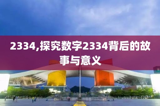 2334,探究數(shù)字2334背后的故事與意義