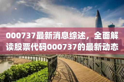 000737最新消息綜述，全面解讀股票代碼000737的最新動態(tài)