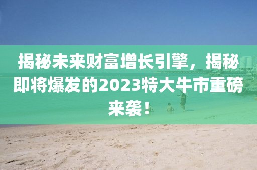 揭秘未來財富增長引擎，揭秘即將爆發(fā)的2023特大牛市重磅來襲！