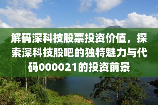 解碼深科技股票投資價值，探索深科技股吧的獨特魅力與代碼000021的投資前景