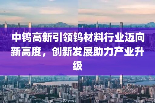 中钨高新引领钨材料行业迈向新高度，创新发展助力产业升级