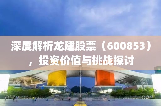 深度解析龍建股票（600853），投資價值與挑戰(zhàn)探討