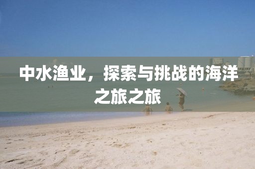 中水漁業(yè)，探索與挑戰(zhàn)的海洋之旅之旅