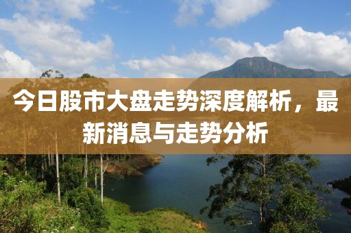 今日股市大盘走势深度解析，最新消息与走势分析