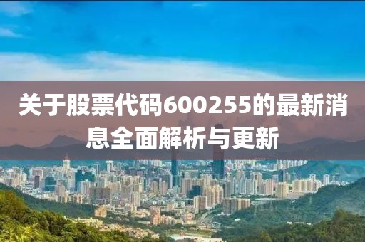 關(guān)于股票代碼600255的最新消息全面解析與更新