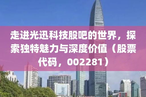 走进光迅科技股吧的世界，探索独特魅力与深度价值（股票代码，002281）