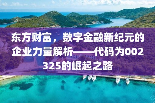 東方財富，數字金融新紀元的企業力量解析——代碼為002325的崛起之路