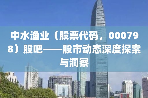 中水漁業（股票代碼，000798）股吧——股市動態深度探索與洞察