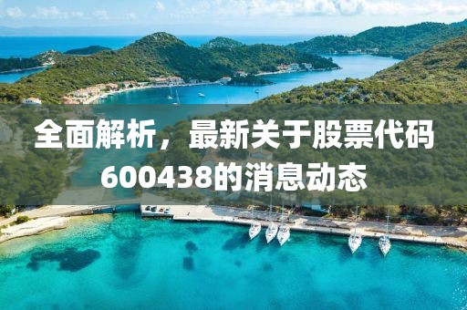 全面解析，最新關(guān)于股票代碼600438的消息動(dòng)態(tài)