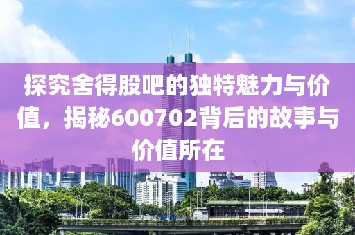 探究舍得股吧的獨特魅力與價值，揭秘600702背后的故事與價值所在