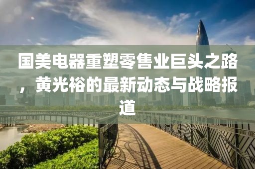 国美电器重塑零售业巨头之路，黄光裕的最新动态与战略报道