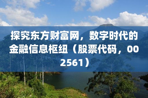 探究東方財(cái)富網(wǎng)，數(shù)字時(shí)代的金融信息樞紐（股票代碼，002561）