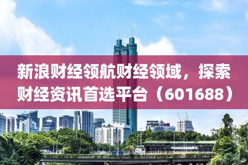 新浪財經領航財經領域，探索財經資訊首選平臺（601688）