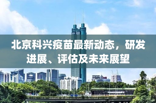 北京科興疫苗最新動態，研發進展、評估及未來展望