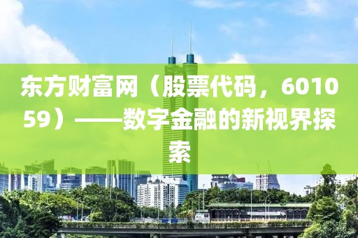 東方財富網(wǎng)（股票代碼，601059）——數(shù)字金融的新視界探索