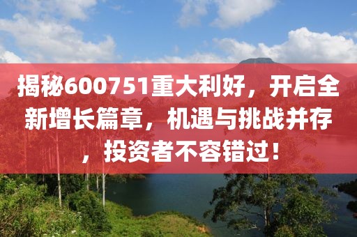 揭秘600751重大利好，開啟全新增長篇章，機遇與挑戰(zhàn)并存，投資者不容錯過！