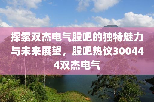 探索雙杰電氣股吧的獨(dú)特魅力與未來(lái)展望，股吧熱議300444雙杰電氣