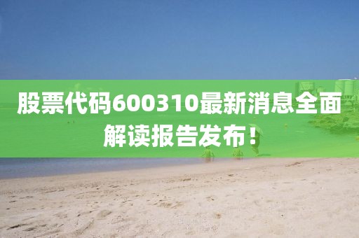 股票代碼600310最新消息全面解讀報(bào)告發(fā)布！