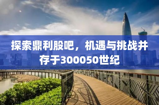 探索鼎利股吧，機(jī)遇與挑戰(zhàn)并存于300050世紀(jì)