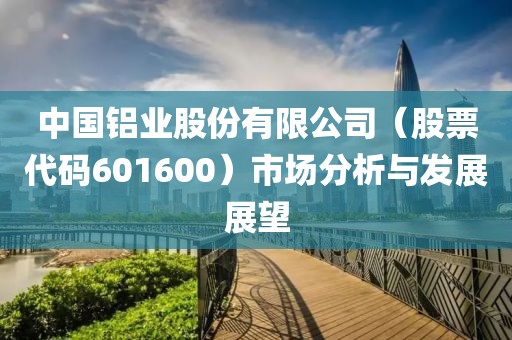 中國(guó)鋁業(yè)股份有限公司（股票代碼601600）市場(chǎng)分析與發(fā)展展望