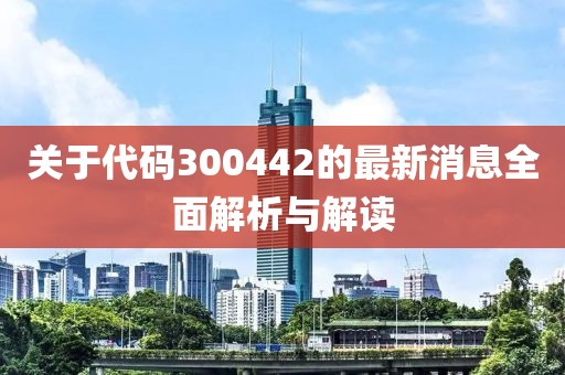 關于代碼300442的最新消息全面解析與解讀