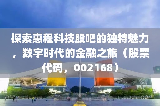 探索惠程科技股吧的獨特魅力，數字時代的金融之旅（股票代碼，002168）